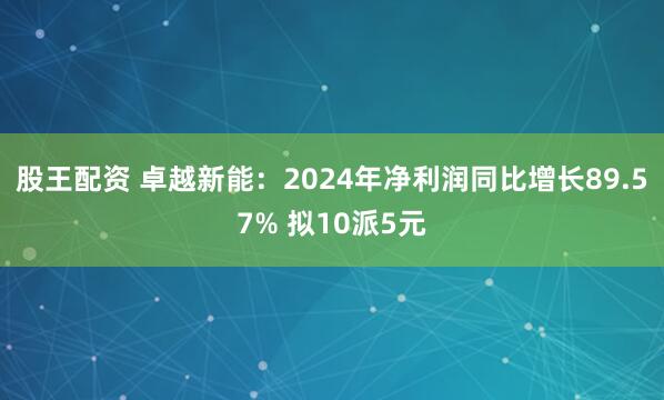 股王配资 卓越新能：2024年净利润同比增长89.57% 拟10派5元