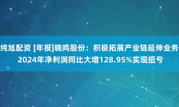 纯旭配资 [年报]晓鸣股份：积极拓展产业链延伸业务 2024年净利润同比大增128.95%实现扭亏