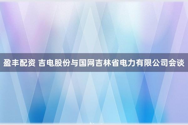 盈丰配资 吉电股份与国网吉林省电力有限公司会谈