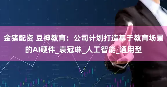 金猪配资 豆神教育：公司计划打造基于教育场景的AI硬件_袁冠琳_人工智能_通用型