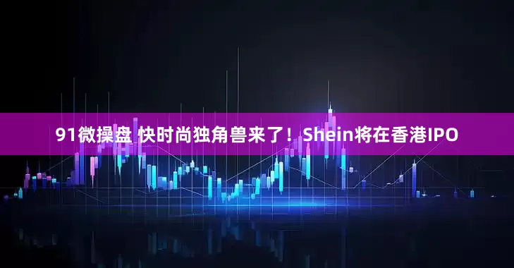 91微操盘 快时尚独角兽来了！Shein将在香港IPO