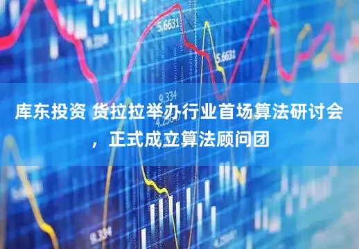 库东投资 货拉拉举办行业首场算法研讨会，正式成立算法顾问团