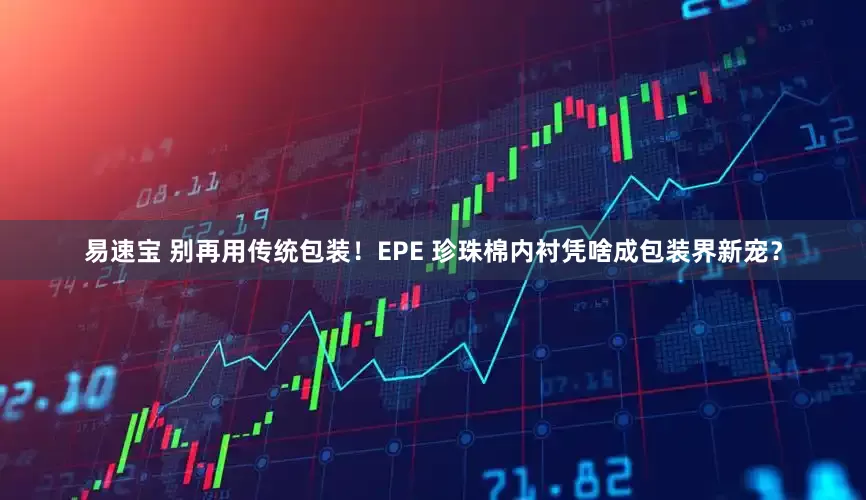 易速宝 别再用传统包装！EPE 珍珠棉内衬凭啥成包装界新宠？