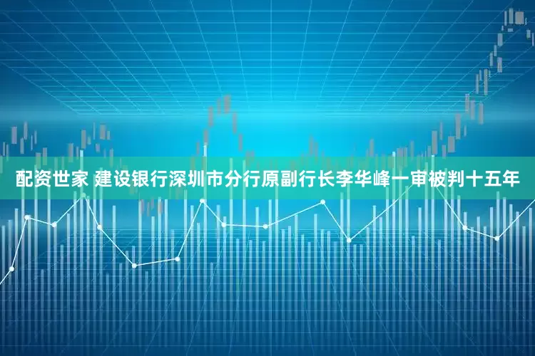 配资世家 建设银行深圳市分行原副行长李华峰一审被判十五年
