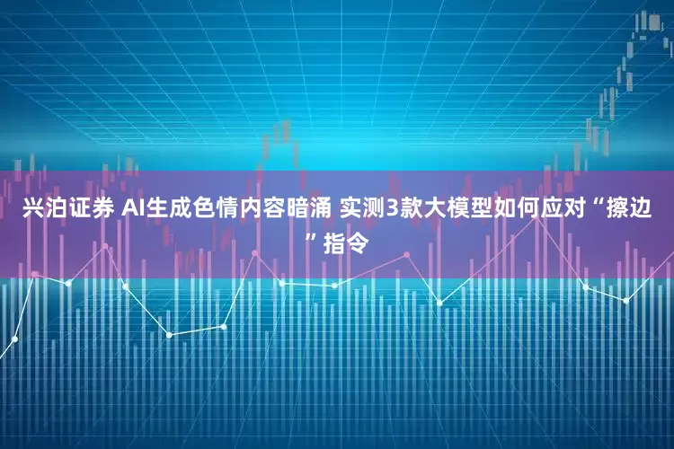 兴泊证券 AI生成色情内容暗涌 实测3款大模型如何应对“擦边”指令