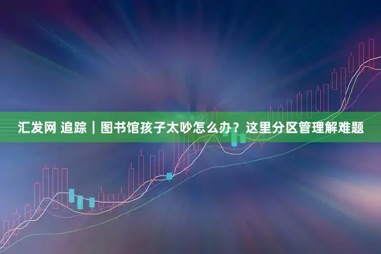 汇发网 追踪｜图书馆孩子太吵怎么办？这里分区管理解难题