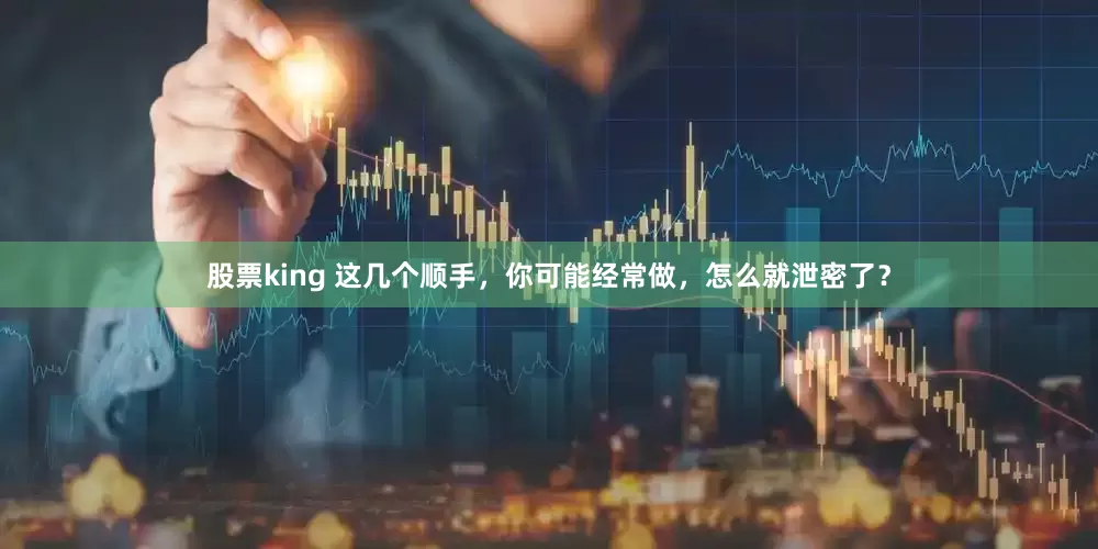 股票king 这几个顺手，你可能经常做，怎么就泄密了？