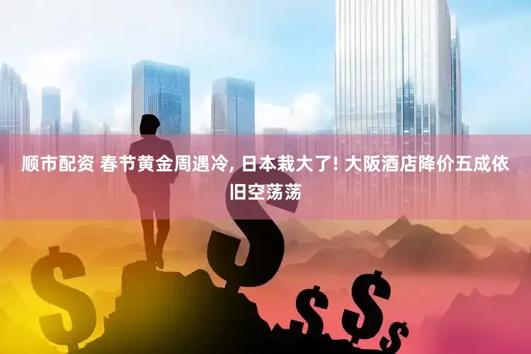 顺市配资 春节黄金周遇冷, 日本栽大了! 大阪酒店降价五成依旧空荡荡