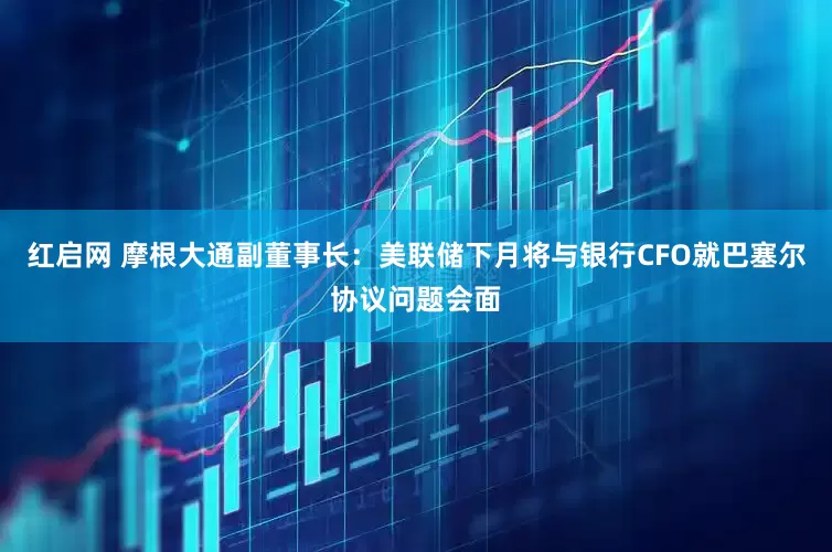 红启网 摩根大通副董事长：美联储下月将与银行CFO就巴塞尔协议问题会面