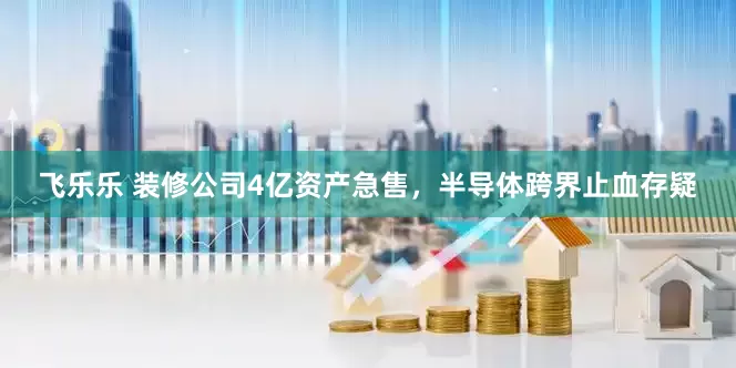 飞乐乐 装修公司4亿资产急售，半导体跨界止血存疑