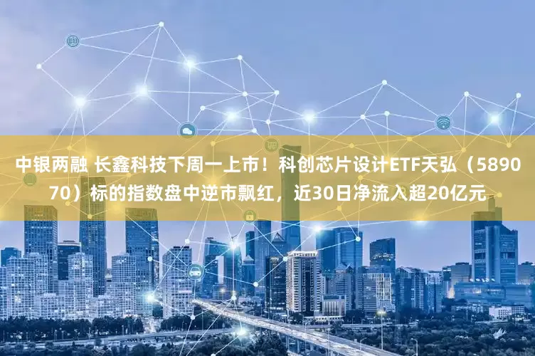 中银两融 长鑫科技下周一上市！科创芯片设计ETF天弘（589070）标的指数盘中逆市飘红，近30日净流入超20亿元