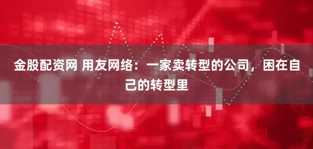 金股配资网 用友网络：一家卖转型的公司，困在自己的转型里